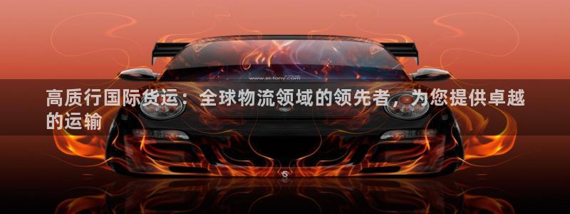 尊龙凯时提现不了：高质行国际货运：全球物流领域的领先者，