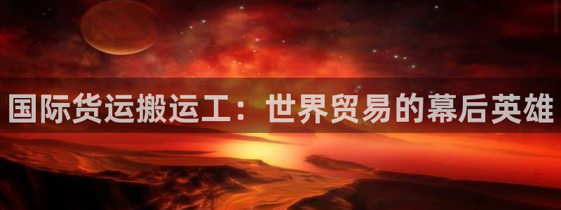 尊龙凯时总部在哪里：国际货运搬运工：世界贸易的幕后英雄