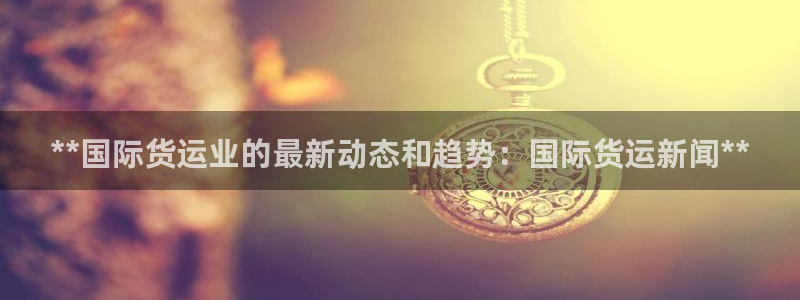 尊龙凯时网站是什么地方人开的：**国际货运业的最新动态和