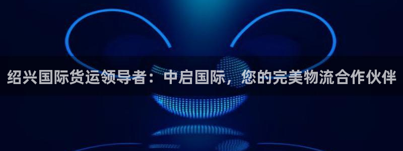 尊龙凯时能做退米么：绍兴国际货运领导者：中启国际，您的完