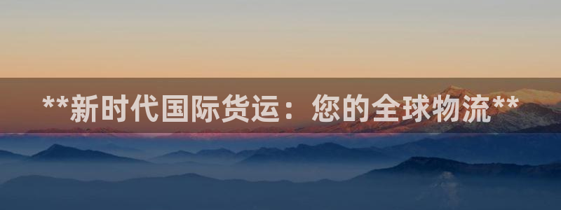 尊龙凯时人生就是搏官：**新时代国际货运：您的全球物流*